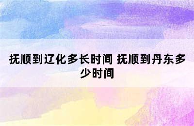 抚顺到辽化多长时间 抚顺到丹东多少时间